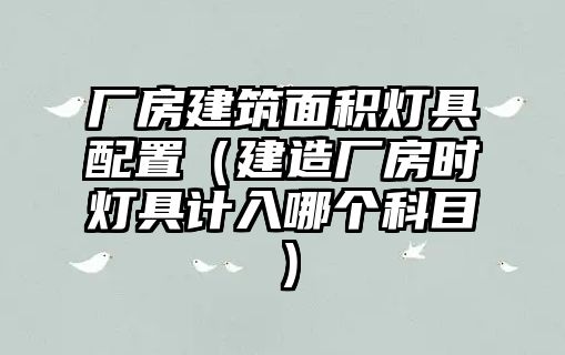 廠房建筑面積燈具配置（建造廠房時燈具計(jì)入哪個科目）