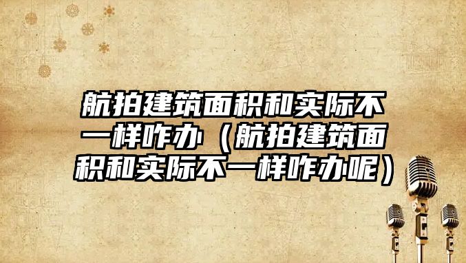 航拍建筑面積和實(shí)際不一樣咋辦（航拍建筑面積和實(shí)際不一樣咋辦呢）