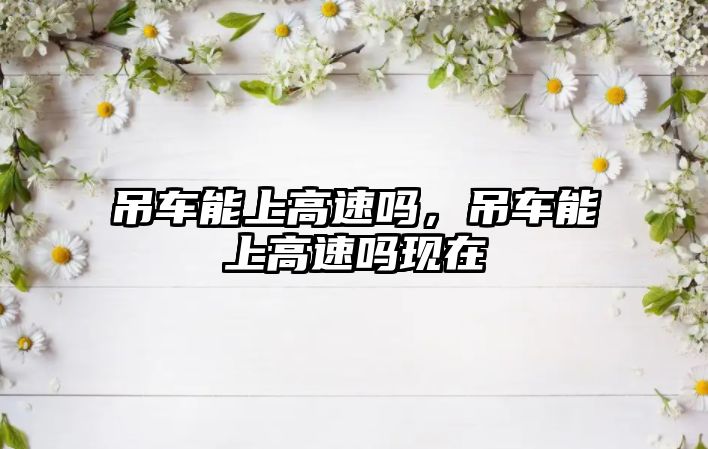 吊車(chē)能上高速嗎，吊車(chē)能上高速嗎現(xiàn)在