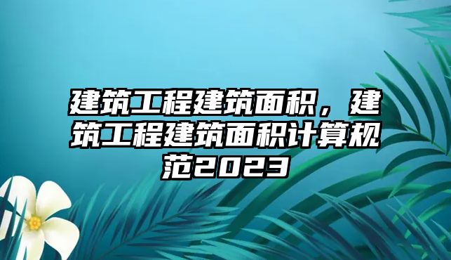 建筑工程建筑面積，建筑工程建筑面積計算規(guī)范2023