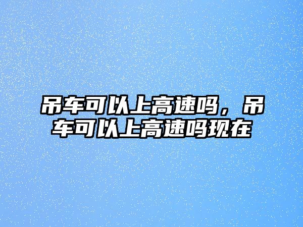 吊車可以上高速嗎，吊車可以上高速嗎現(xiàn)在