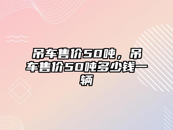 吊車售價(jià)50噸，吊車售價(jià)50噸多少錢一輛