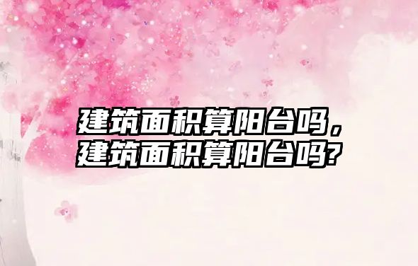 建筑面積算陽臺嗎，建筑面積算陽臺嗎?
