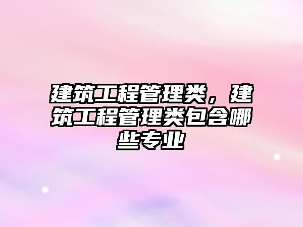 建筑工程管理類(lèi)，建筑工程管理類(lèi)包含哪些專(zhuān)業(yè)