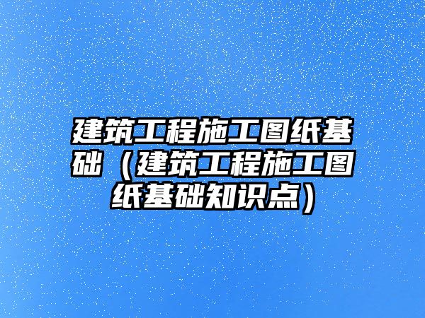 建筑工程施工圖紙基礎(chǔ)（建筑工程施工圖紙基礎(chǔ)知識(shí)點(diǎn)）