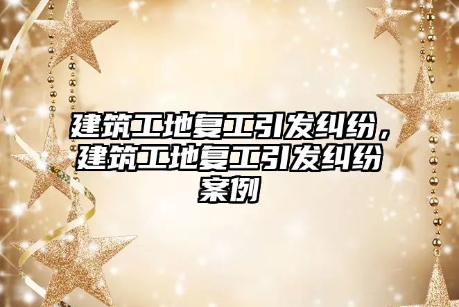 建筑工地復(fù)工引發(fā)糾紛，建筑工地復(fù)工引發(fā)糾紛案例