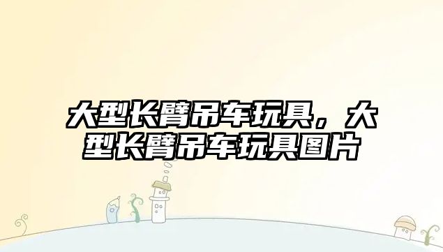 大型長臂吊車玩具，大型長臂吊車玩具圖片