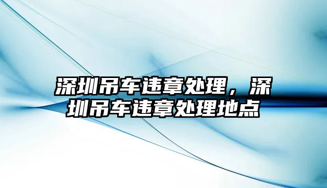深圳吊車違章處理，深圳吊車違章處理地點(diǎn)