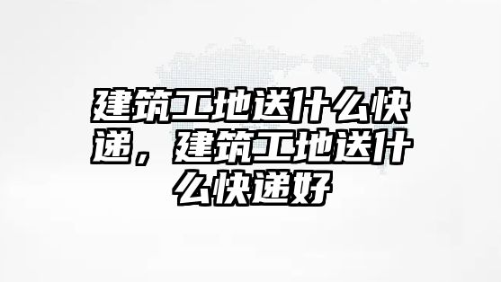 建筑工地送什么快遞，建筑工地送什么快遞好