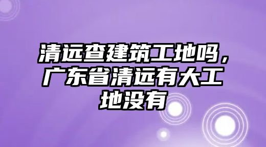 清遠(yuǎn)查建筑工地嗎，廣東省清遠(yuǎn)有大工地沒有