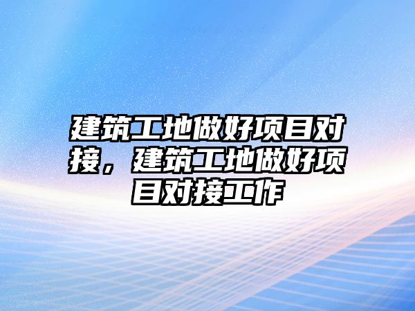 建筑工地做好項(xiàng)目對(duì)接，建筑工地做好項(xiàng)目對(duì)接工作