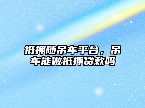 抵押隨吊車平臺，吊車能做抵押貸款嗎
