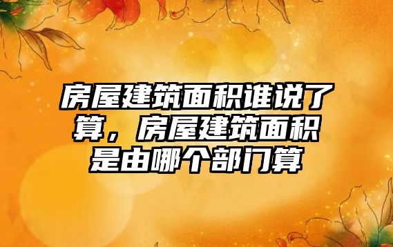 房屋建筑面積誰說了算，房屋建筑面積是由哪個部門算