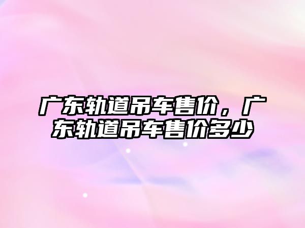 廣東軌道吊車(chē)售價(jià)，廣東軌道吊車(chē)售價(jià)多少