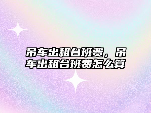 吊車(chē)出租臺(tái)班費(fèi)，吊車(chē)出租臺(tái)班費(fèi)怎么算