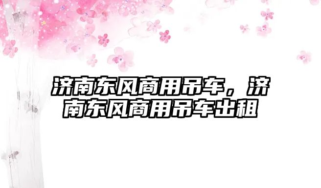 濟(jì)南東風(fēng)商用吊車，濟(jì)南東風(fēng)商用吊車出租