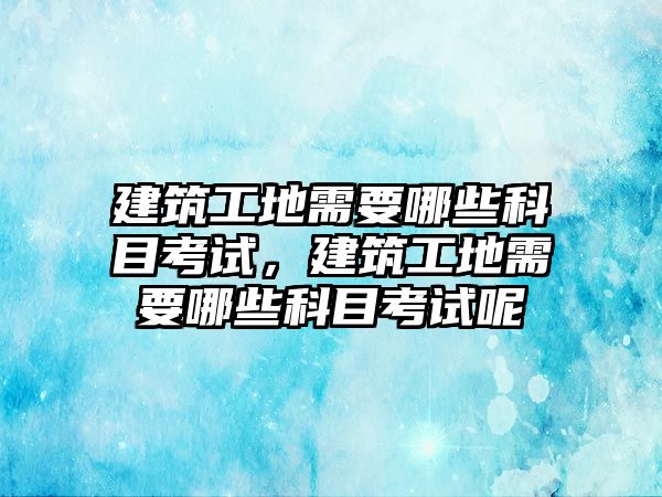 建筑工地需要哪些科目考試，建筑工地需要哪些科目考試呢