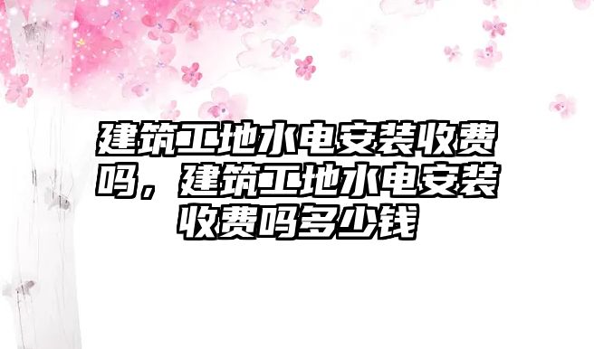 建筑工地水電安裝收費(fèi)嗎，建筑工地水電安裝收費(fèi)嗎多少錢
