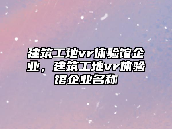 建筑工地vr體驗館企業(yè)，建筑工地vr體驗館企業(yè)名稱
