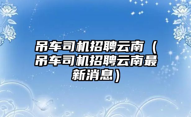 吊車司機招聘云南（吊車司機招聘云南最新消息）