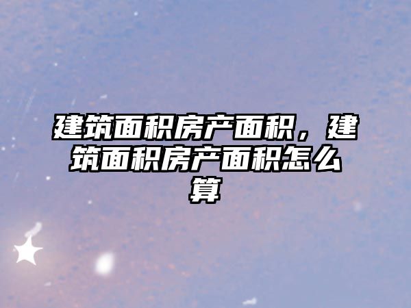 建筑面積房產(chǎn)面積，建筑面積房產(chǎn)面積怎么算