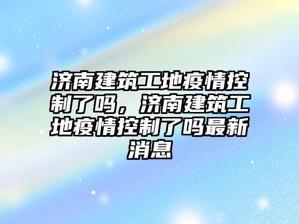 濟(jì)南建筑工地疫情控制了嗎，濟(jì)南建筑工地疫情控制了嗎最新消息