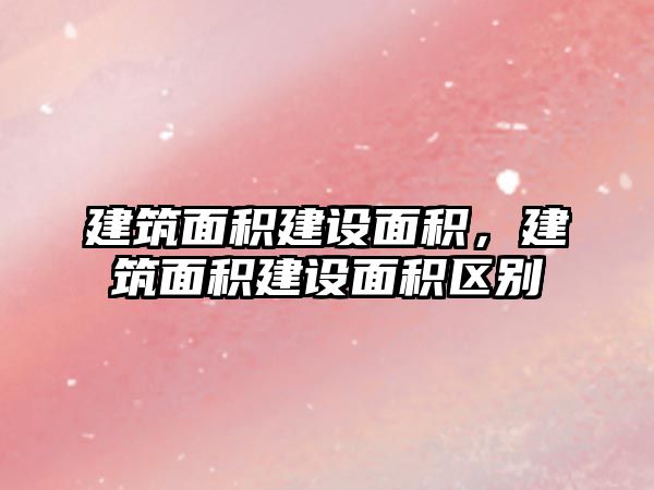 建筑面積建設(shè)面積，建筑面積建設(shè)面積區(qū)別