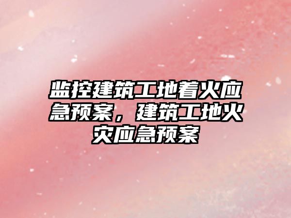 監(jiān)控建筑工地著火應急預案，建筑工地火災應急預案
