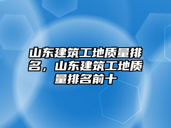 山東建筑工地質(zhì)量排名，山東建筑工地質(zhì)量排名前十