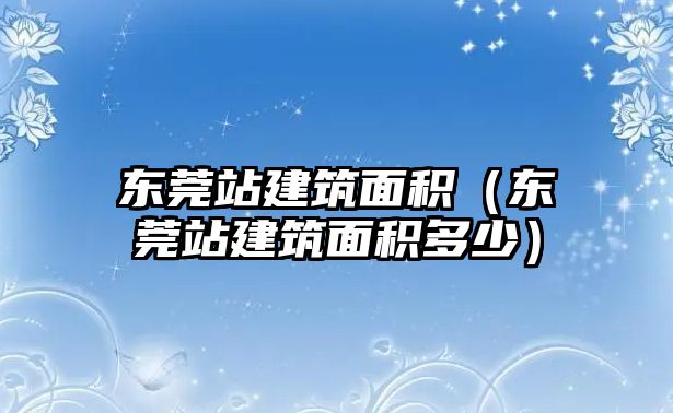 東莞站建筑面積（東莞站建筑面積多少）