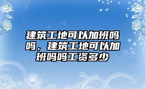 建筑工地可以加班嗎嗎，建筑工地可以加班嗎嗎工資多少