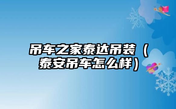 吊車之家泰達吊裝（泰安吊車怎么樣）