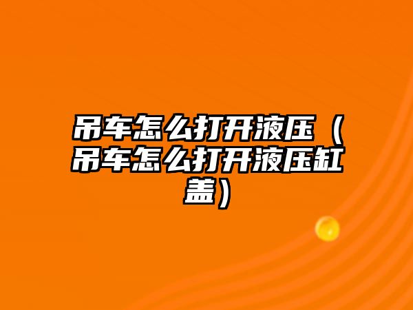 吊車怎么打開液壓（吊車怎么打開液壓缸蓋）