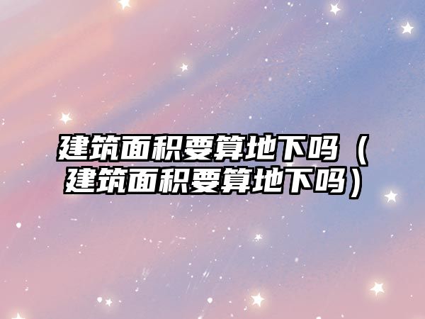 建筑面積要算地下嗎（建筑面積要算地下嗎）