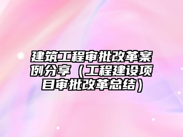 建筑工程審批改革案例分享（工程建設項目審批改革總結）