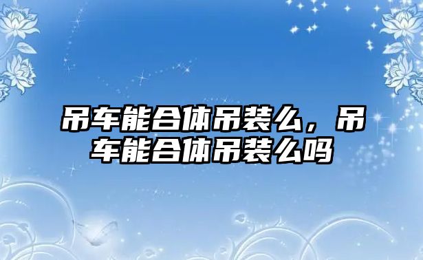 吊車能合體吊裝么，吊車能合體吊裝么嗎