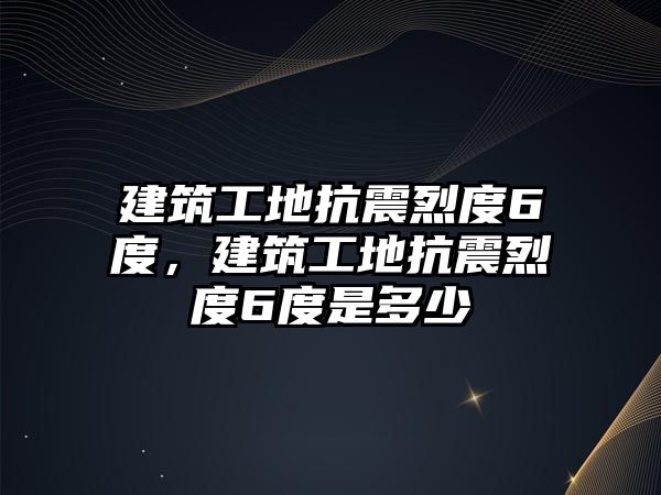 建筑工地抗震烈度6度，建筑工地抗震烈度6度是多少