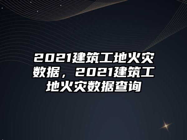2021建筑工地火災(zāi)數(shù)據(jù)，2021建筑工地火災(zāi)數(shù)據(jù)查詢